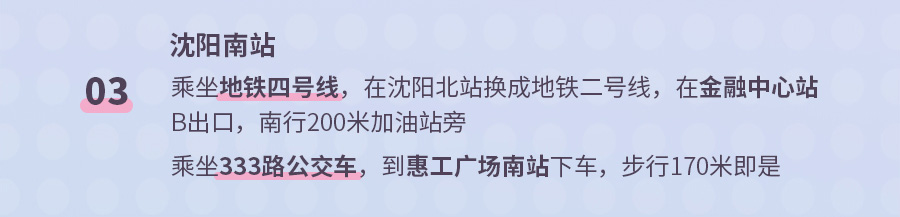 03 沈阳南站 乘坐地铁四号线，在沈阳北站换成地铁二号线，在金融中心站B出口，南行200米加油站旁 乘坐333路公交车，到惠工广场南站下车，步行170米即是